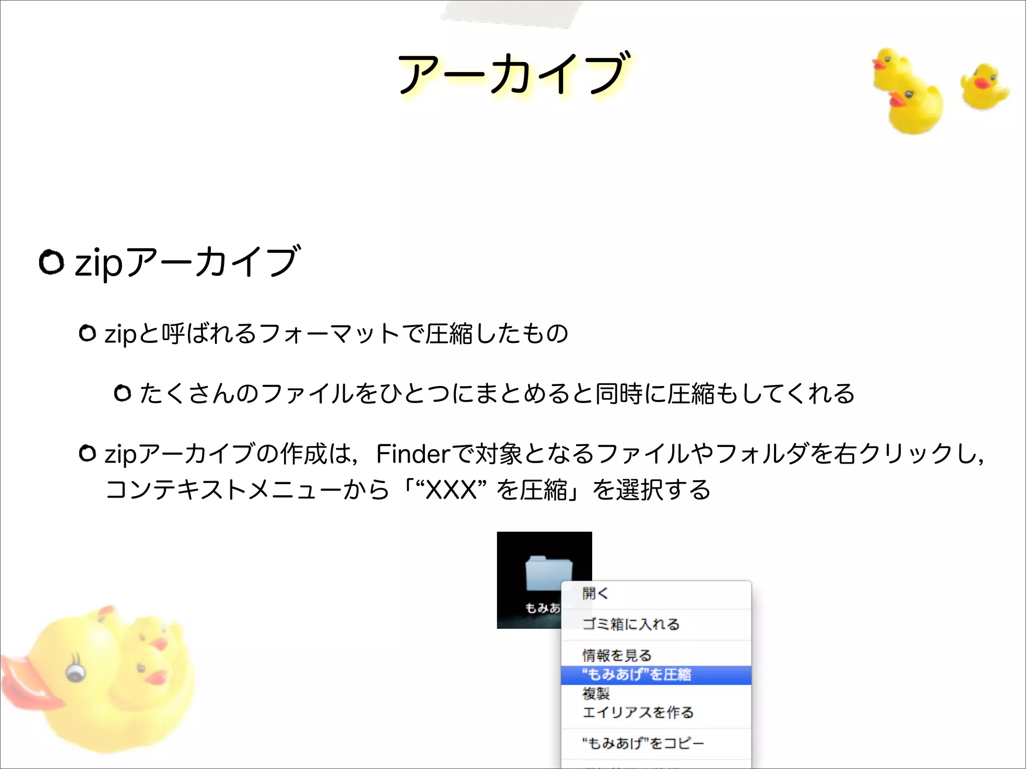 アーカイブ
zipアーカイブ
zipと呼ばれるフォーマットで圧縮したもの
たくさんのファイルをひとつにまとめると同時に圧縮もしてくれる
zipアーカイブの作成は，Finderで対象となるファイルやフォルダを右クリックし，
コンテキストメニューから「 XXX を圧縮」を選択する
 