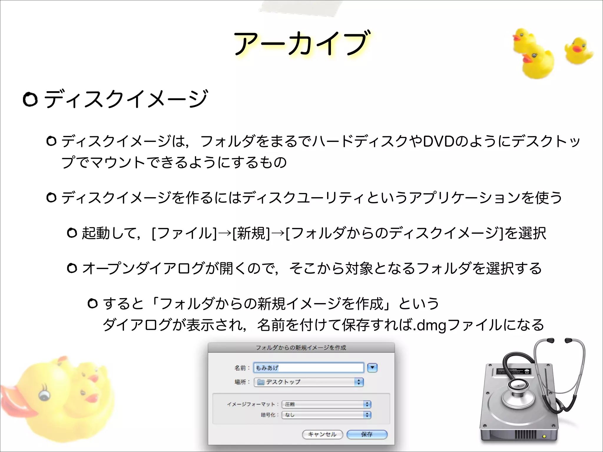 アーカイブ
ディスクイメージ
ディスクイメージは，フォルダをまるでハードディスクやDVDのようにデスクトッ
プでマウントできるようにするもの
ディスクイメージを作るにはディスクユーリティというアプリケーションを使う
起動して，[ファイル]→[新規]→[フォルダからのディスクイメージ]を選択
オープンダイアログが開くので，そこから対象となるフォルダを選択する
すると「フォルダからの新規イメージを作成」という
ダイアログが表示され，名前を付けて保存すれば.dmgファイルになる
 