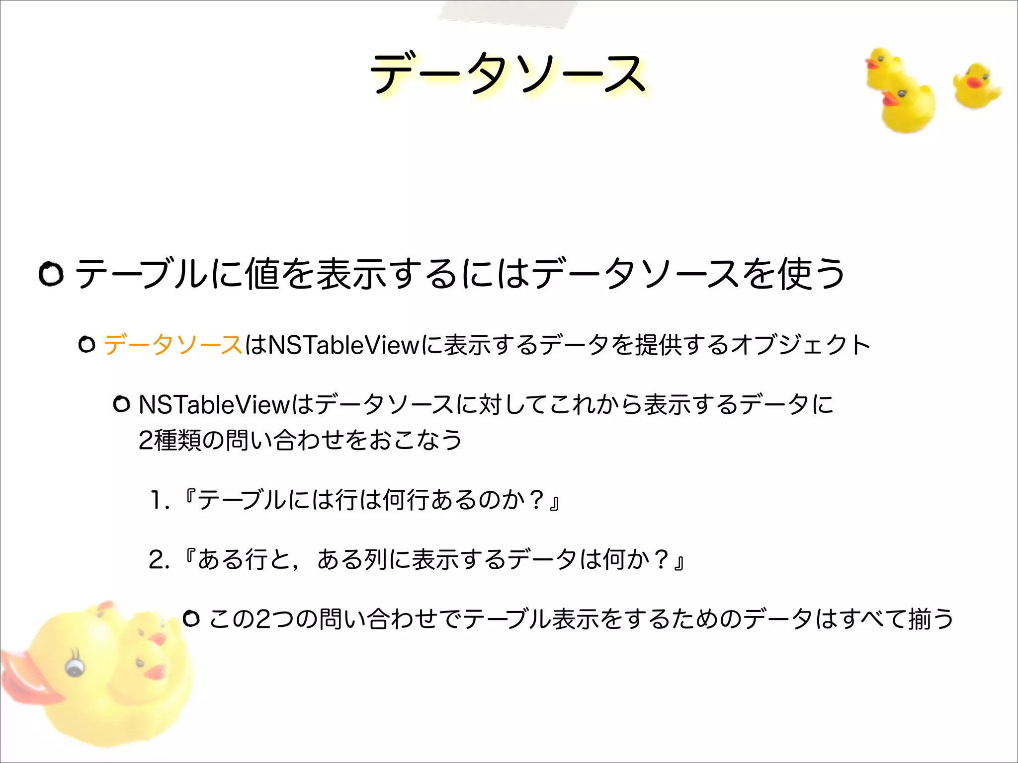 データソース
テーブルに値を表示するにはデータソースを使う
データソースはNSTableViewに表示するデータを提供するオブジェクト
NSTableViewはデータソースに対してこれから表示するデータに
2種類の問い合わせをおこなう
1.『テーブルには行は何行あるのか？』
2.『ある行と，ある列に表示するデータは何か？』
この2つの問い合わせでテーブル表示をするためのデータはすべて揃う
 