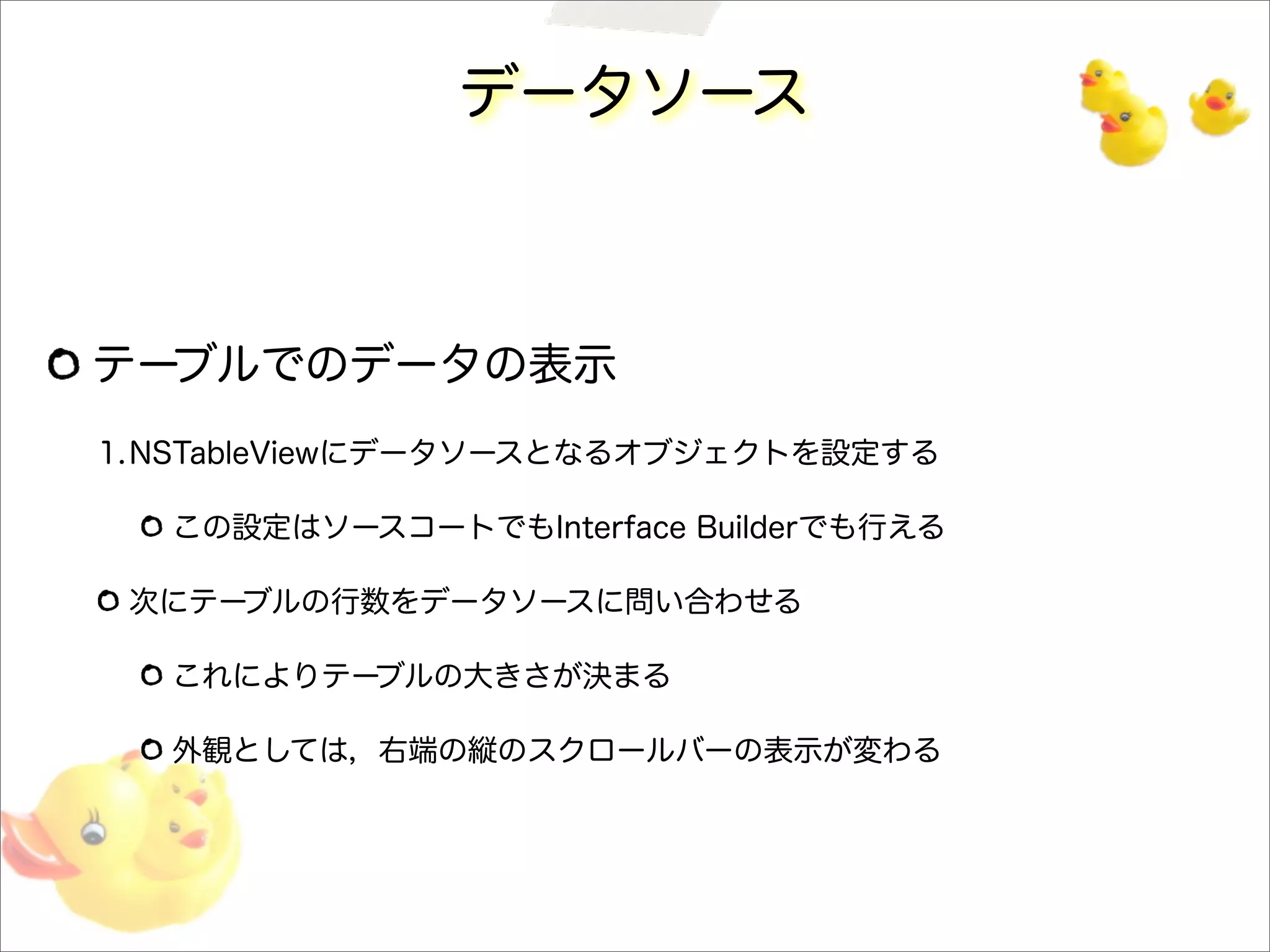 データソース
テーブルでのデータの表示
1.NSTableViewにデータソースとなるオブジェクトを設定する
この設定はソースコートでもInterface Builderでも行える
次にテーブルの行数をデータソースに問い合わせる
これによりテーブルの大きさが決まる
外観としては，右端の縦のスクロールバーの表示が変わる
 
