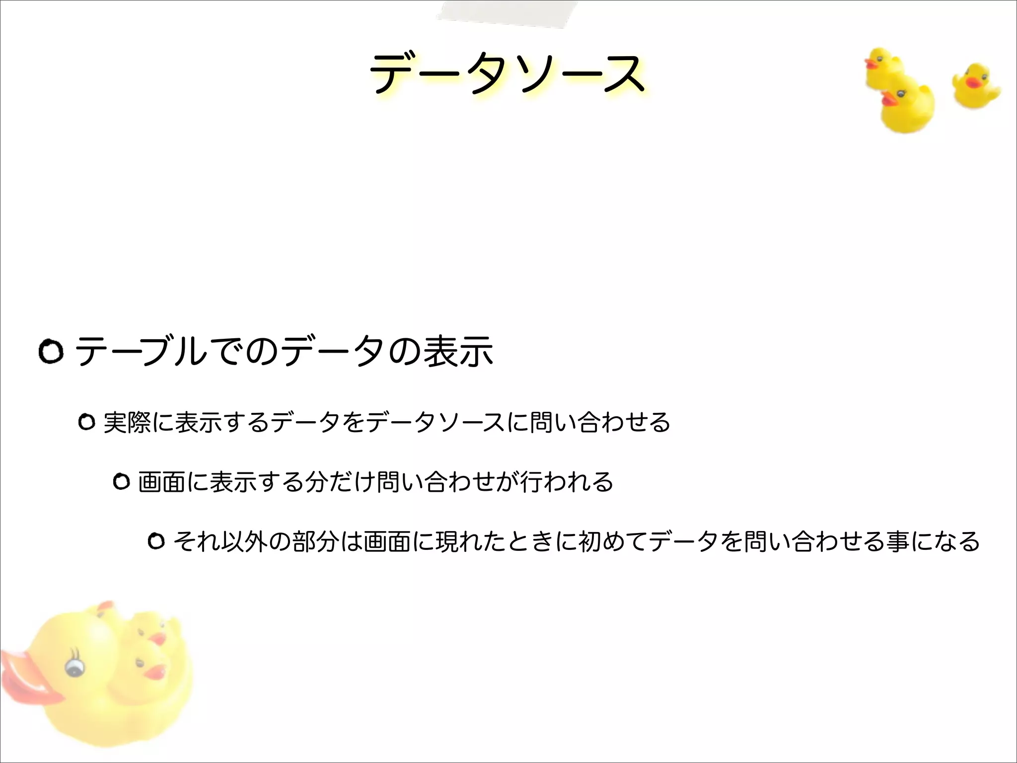 データソース
テーブルでのデータの表示
実際に表示するデータをデータソースに問い合わせる
画面に表示する分だけ問い合わせが行われる
それ以外の部分は画面に現れたときに初めてデータを問い合わせる事になる
 