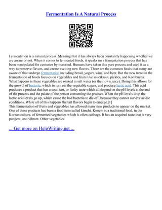 Fermentation Is A Natural Process
Fermentation is a natural process. Meaning that it has always been constantly happening whether we
are aware or not. When it comes to fermented foods, it speaks on a fermentation process that has
been manipulated for centuries by mankind. Humans have taken this pure process and used it as a
way to preserve flavors, and create exciting new flavors. There are the common foods that many are
aware of that undergo fermentation including bread, yogurt, wine, and beer. But the new trend in the
fermentation of foods focuses on vegetables and fruits like sauerkraut, pickles, and Kombucha.
What happens is these vegetables are soaked in salt water (or their own juice). Doing this allows for
the growth of bacteria, which in turn eat the vegetable sugars, and produce lactic acid. This acid
produces a product that has a sour, tart, or funky taste which all depend on the pH levels at the end
of the process and the palate of the person consuming the product. When the pH levels drop the
lactic acid levels go up, which cause the bad bacteria to die off, because they cannot survive acidic
conditions. While all of this happens the tart flavors begin to emerge.[1]
This fermentation of fruits and vegetables has allowed many new products to appear on the market.
One of these products has been a food item called kimchi. Kimchi is a traditional food, in the
Korean culture, of fermented vegetables which is often cabbage. It has an acquired taste that is very
pungent, and vibrant. Other vegetables
... Get more on HelpWriting.net ...
 