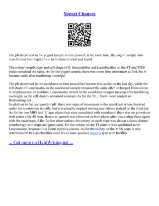 Yogurt Changes
The pH decreased in the yogurt sample as time passed, at the same time, the yogurt sample also
transformed from liquid form to mixture of solid and liquid
The colony morphology and cell shape of S. thermophilus and Lactobacillus on the ST and MRS
plates remained the same. As for the yogurt sample, there was some slow movement at first, but it
became static after incubating overnight
The pH decreased in the sauerkraut as time passed but became less acidic on the last day, while the
cell shape of Leuconostoc in the sauerkraut sample remained the same after it changed from coccus
to streptococcus. In addition, Leuconostoc strains in the sauerkraut stopped moving after incubating
overnight, as the cell density remained constant. As for the TJ ... Show more content on
Helpwriting.net ...
In addition to the decreased in pH, there was signs of movement in the sauerkraut when observed
under the microscope initially, but it eventually stopped moving and vibrate instead on the final day.
As for the two MRS and TJ agar plates that were inoculated with sauerkraut, there was no growth on
both plates after 48 hour. However, growth was observed on both plates after inoculating them again
with the sauerkraut. After further observations, the colony on each plate was shown to have distinct
morphology, cell shape and gram stain. For the colony on the TJ plate, it was confirmed to be
Leuconostoc, because it's a Gram–positive coccus. As for the colony on the MRS plate, it was
determined to be Lactobacillus since it's a Gram–positive bacteria type with bacillus
... Get more on HelpWriting.net ...
 