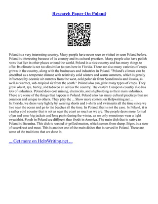 Research Paper On Poland
Poland is a very interesting country. Many people have never seen or visited or seen Poland before.
Poland is interesting because of its country and its cultural practices. Many people also have polish
roots that live in other places around the world. Poland is a nice country and has many things to
offer. Its climate is not too dissimilar to ours here in Florida. There are also many varieties of crops
grown in the country, along with the businesses and industries in Poland. "Poland's climate can be
described as a temperate climate with relatively cold winters and warm summers, which is greatly
influenced by oceanic air currents from the west, cold polar air from Scandinavia and Russia, as
well as warmer, sub–tropical air from the south." Poland also can grow many types of crops. They
grow wheat, rye, barley, and tobacco all across the country. The eastern European country also has
lots of industries. Poland does coal mining, chemicals, and shipbuilding as their main industries.
These are some of the things that happen in Poland. Poland also has many cultural practices that are
common and unique to others. They play the ... Show more content on Helpwriting.net ...
In Florida, we dress very lightly by wearing shorts and t–shirts and swimsuits all the time since we
live near the ocean and go to the beaches all the time. In Poland, that is not the case. In Poland, it is
a rather cold country that is not as near the coast as much as we are. The people dress more formal
often and wear big jackets and long pants during the winter, as we only sometimes wear a light
sweatshirt. Foods in Poland are different than foods in America. The main dish that is native to
Poland is Baranina. This dish is roasted or grilled mutton, which comes from sheep. Bigos, is a stew
of sauerkraut and meat. This is another one of the main dishes that is served in Poland. These are
some of the traditions that are done in
... Get more on HelpWriting.net ...
 