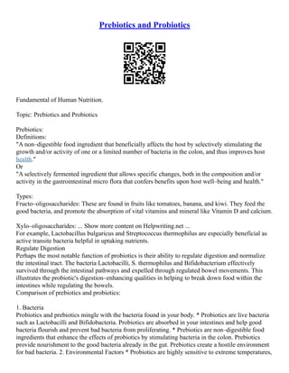 Prebiotics and Probiotics
Fundamental of Human Nutrition.
Topic: Prebiotics and Probiotics
Prebiotics:
Definitions:
"A non–digestible food ingredient that beneficially affects the host by selectively stimulating the
growth and/or activity of one or a limited number of bacteria in the colon, and thus improves host
health."
Or
"A selectively fermented ingredient that allows specific changes, both in the composition and/or
activity in the gastrointestinal micro flora that confers benefits upon host well–being and health."
Types:
Fructo–oligosaccharides: These are found in fruits like tomatoes, banana, and kiwi. They feed the
good bacteria, and promote the absorption of vital vitamins and mineral like Vitamin D and calcium.
Xylo–oligosaccharides: ... Show more content on Helpwriting.net ...
For example, Lactobacillus bulgaricus and Streptococcus thermophilus are especially beneficial as
active transite bacteria helpful in uptaking nutrients.
Regulate Digestion
Perhaps the most notable function of probiotics is their ability to regulate digestion and normalize
the intestinal tract. The bacteria Lactobacilli, S. thermophilus and Bifidobacterium effectively
survived through the intestinal pathways and expelled through regulated bowel movements. This
illustrates the probiotic's digestion–enhancing qualities in helping to break down food within the
intestines while regulating the bowels.
Comparison of prebiotics and probiotics:
1. Bacteria
Probiotics and prebiotics mingle with the bacteria found in your body. * Probiotics are live bacteria
such as Lactobacilli and Bifidobacteria. Probiotics are absorbed in your intestines and help good
bacteria flourish and prevent bad bacteria from proliferating. * Prebiotics are non–digestible food
ingredients that enhance the effects of probiotics by stimulating bacteria in the colon. Prebiotics
provide nourishment to the good bacteria already in the gut. Prebiotics create a hostile environment
for bad bacteria. 2. Environmental Factors * Probiotics are highly sensitive to extreme temperatures,
 