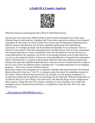 A Guilt Of A Country Analysis
What Our Ancestors and Immigrants Have Done To Help Build America
Our ancestors have done many different things to build America! Immigrants have done many
different things to build America.. Quindlen said "Every ethnic minority,in seeking its own freedom"
( Quindlen,14). But in the two stories A Quilt Of A Country and The Immigrant Contribution have
different opinions and ideas but, also the same. Quindlen and Kennedy have had different
experiences. For example, Kennedy was the president and Quindlen was an immigrant. Here is a
question to ask yourself : What have immigrants done to build America. Here are some comparisons
and contrasts about the two essays. In Quindlen's story she talks about how she moved here as a
young child and how the experience was for her. In the passage Kennedy wrote he talks about how
immigration has impacted America. In these two stories Quindlen has a viewpoint from immigration
where as, Kennedy has a viewpoint as the president. Both have them have different emotions and
feelings than each other. Quindlen talked about how when she moved to America she had to adapt to
the new ways of life, the different cultures. Quindlen said " A mongrel nation built of ever changing
desperate ... Show more content on Helpwriting.net ...
Both stories explain why immigrants are so important. Quindlen talks about about how the National
Opinion Research Center says " the U.S. is a unique country that stands for something as special in
the world" ( National Opinion Research Center,15). Kennedy says that without immigrants, we
wouldn't have things like the light bulb. We need things like the light bulb. Without the light bulb we
wouldn't be able to do a lot of things. Also both stories, talk about the things we have adopted from
other countries. Things like food. For example, sauerkraut, it comes Germany. If we hadn't had
immigrants come to America from Germany, we wouldn't have foods like that. That is the same
about the two
... Get more on HelpWriting.net ...
 