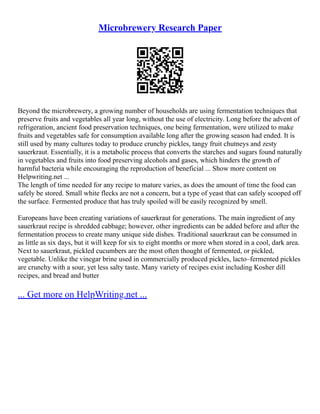 Microbrewery Research Paper
Beyond the microbrewery, a growing number of households are using fermentation techniques that
preserve fruits and vegetables all year long, without the use of electricity. Long before the advent of
refrigeration, ancient food preservation techniques, one being fermentation, were utilized to make
fruits and vegetables safe for consumption available long after the growing season had ended. It is
still used by many cultures today to produce crunchy pickles, tangy fruit chutneys and zesty
sauerkraut. Essentially, it is a metabolic process that converts the starches and sugars found naturally
in vegetables and fruits into food preserving alcohols and gases, which hinders the growth of
harmful bacteria while encouraging the reproduction of beneficial ... Show more content on
Helpwriting.net ...
The length of time needed for any recipe to mature varies, as does the amount of time the food can
safely be stored. Small white flecks are not a concern, but a type of yeast that can safely scooped off
the surface. Fermented produce that has truly spoiled will be easily recognized by smell.
Europeans have been creating variations of sauerkraut for generations. The main ingredient of any
sauerkraut recipe is shredded cabbage; however, other ingredients can be added before and after the
fermentation process to create many unique side dishes. Traditional sauerkraut can be consumed in
as little as six days, but it will keep for six to eight months or more when stored in a cool, dark area.
Next to sauerkraut, pickled cucumbers are the most often thought of fermented, or pickled,
vegetable. Unlike the vinegar brine used in commercially produced pickles, lacto–fermented pickles
are crunchy with a sour, yet less salty taste. Many variety of recipes exist including Kosher dill
recipes, and bread and butter
... Get more on HelpWriting.net ...
 
