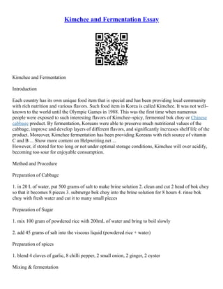 Kimchee and Fermentation Essay
Kimchee and Fermentation
Introduction
Each country has its own unique food item that is special and has been providing local community
with rich nutrition and various flavors. Such food item in Korea is called Kimchee. It was not well–
known to the world until the Olympic Games in 1988. This was the first time when numerous
people were exposed to such interesting flavors of Kimchee–spicy, fermented bok choy or Chinese
cabbage product. By fermentation, Koreans were able to preserve much nutritional values of the
cabbage, improve and develop layers of different flavors, and significantly increases shelf life of the
product. Moreover, Kimchee fermentation has been providing Koreans with rich source of vitamin
C and B ... Show more content on Helpwriting.net ...
However, if stored for too long or not under optimal storage conditions, Kimchee will over acidify,
becoming too sour for enjoyable consumption.
Method and Procedure
Preparation of Cabbage
1. in 20 L of water, put 500 grams of salt to make brine solution 2. clean and cut 2 head of bok choy
so that it becomes 8 pieces 3. submerge bok choy into the brine solution for 8 hours 4. rinse bok
choy with fresh water and cut it to many small pieces
Preparation of Sugar
1. mix 100 gram of powdered rice with 200mL of water and bring to boil slowly
2. add 45 grams of salt into the viscous liquid (powdered rice + water)
Preparation of spices
1. blend 4 cloves of garlic, 8 chilli pepper, 2 small onion, 2 ginger, 2 oyster
Mixing & fermentation
 