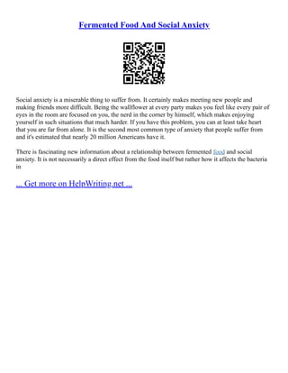 Fermented Food And Social Anxiety
Social anxiety is a miserable thing to suffer from. It certainly makes meeting new people and
making friends more difficult. Being the wallflower at every party makes you feel like every pair of
eyes in the room are focused on you, the nerd in the corner by himself, which makes enjoying
yourself in such situations that much harder. If you have this problem, you can at least take heart
that you are far from alone. It is the second most common type of anxiety that people suffer from
and it's estimated that nearly 20 million Americans have it.
There is fascinating new information about a relationship between fermented food and social
anxiety. It is not necessarily a direct effect from the food itself but rather how it affects the bacteria
in
... Get more on HelpWriting.net ...
 