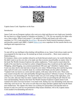 Captain James Cook Research Paper
Captain James Cook: Superhero on the Seas
Introduction
James Cook was an European explorer who went on to chart and discover new lands near Australia.
He was born in a village located in Yorkshire on October 27, 1728. He was raised by his father who
was a farm worker. When Cook turned 17, he settled in Whitby and found a job with a coal
merchant. In 1755, Cook joined the Royal Navy. He served in North America learning to observe
and describe coastal water (BBC). Captain James Cook was a superhero for the reasons that he was
intelligent and respected at sea
Intelligent
To start off, he was intelligent when dealing with problems at sea. James Cook always made sure he
was prepared for his trips at sea. He stocked up on food, reviewed his ... Show more content on
Helpwriting.net ...
For instance, when a crew member refused to eat foods that prevented scurvy, he would whip them.
He didn't want to see his crew die so he made sure that everyone stayed healthy no matter what. In
the book The World's Greatest Explorers the author emphasizes, "Cook cared so much about the
health of his men that he even had two sailors whipped because they would not eat the right foods,
Whipping, called flogging, was common punishment 200 years ago" (Scheller). Captain James
Cook was strict, but he only had rules to keep his crew intact. Without being strict and having many
rules, half of Cook's crew would be dead. In a website titled Study.com the author elucidates,
"Captain Cook was known as a strict and fair captain, with many rules for his crew. These rules
were meant to keep the crew safe and healthy through long journey's" (History Courses). To add on,
selling was a very demanding job. You had to make sure you were sailing to the right place, your
crew was safe, and your ship was intact. Captain James Cook was just doing his job when he was
strict and demanding. Based on the book The World's Greatest Explorers Captain James Cook
wanted to be sailor even now he knew it was hard work. Sailing was very demanding work and even
when they were not at sea. The crews on each ship were large and their captains had to be the finest
most skilled men. The captain who James was working for noticed that Cook had that skill set
because in only two years he was promoted to Ship master (Scheller). All in All, Captain James
Cook needed to be demanding and strict to
... Get more on HelpWriting.net ...
 