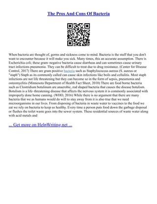 The Pros And Cons Of Bacteria
When bacteria are thought of, germs and sickness come to mind. Bacteria is the stuff that you don't
want to encounter because it will make you sick. Many times, this an accurate assumption. There is
Escherichia coli; these gram–negative bacteria cause diarrheas and can sometimes cause urinary
tract infections pneumonia. They can be difficult to treat due to drug resistance. (Center for Disease
Control, 2017) There are gram positive bacteria such as Staphylococcus aureus (S. aureus or
"staph") Staph as its commonly called can cause skin infections like boils and cellulitis. Most staph
infections are not life threatening but they can become so in the form of sepsis, pneumonia and
osteomyelitis (Minnesota Department of Health Fact Sheet, 2010) There are food borne bacteria
such as Clostridium botulinum are anaerobic, rod shaped bacteria that causes the disease botulism.
Botulism is a life–threatening disease that affects the nervous system it is commonly associated with
improperly done home canning. (WHO, 2016) While there is no argument that there are many
bacteria that we as humans would do will to stay away from it is also true that we need
microorganisms in our lives. From disposing of bacteria in waste water to vaccines to the food we
eat we rely on bacteria to keep us healthy. Every time a person puts food down the garbage disposal
or flushes the toilet waste goes into the sewer system. These residential sources of waste water along
with acid metals and
... Get more on HelpWriting.net ...
 