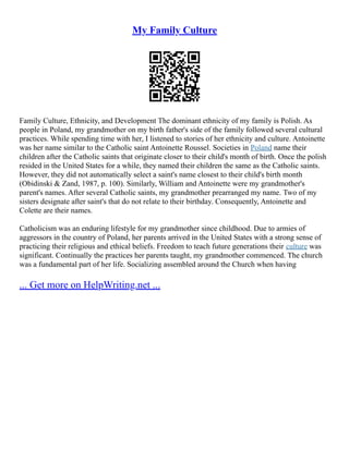 My Family Culture
Family Culture, Ethnicity, and Development The dominant ethnicity of my family is Polish. As
people in Poland, my grandmother on my birth father's side of the family followed several cultural
practices. While spending time with her, I listened to stories of her ethnicity and culture. Antoinette
was her name similar to the Catholic saint Antoinette Roussel. Societies in Poland name their
children after the Catholic saints that originate closer to their child's month of birth. Once the polish
resided in the United States for a while, they named their children the same as the Catholic saints.
However, they did not automatically select a saint's name closest to their child's birth month
(Obidinski & Zand, 1987, p. 100). Similarly, William and Antoinette were my grandmother's
parent's names. After several Catholic saints, my grandmother prearranged my name. Two of my
sisters designate after saint's that do not relate to their birthday. Consequently, Antoinette and
Colette are their names.
Catholicism was an enduring lifestyle for my grandmother since childhood. Due to armies of
aggressors in the country of Poland, her parents arrived in the United States with a strong sense of
practicing their religious and ethical beliefs. Freedom to teach future generations their culture was
significant. Continually the practices her parents taught, my grandmother commenced. The church
was a fundamental part of her life. Socializing assembled around the Church when having
... Get more on HelpWriting.net ...
 