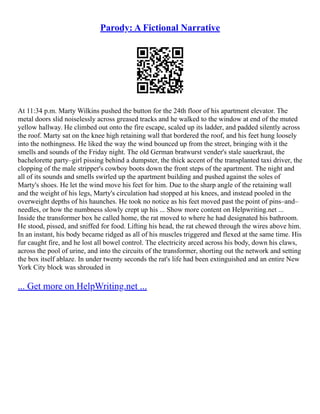 Parody: A Fictional Narrative
At 11:34 p.m. Marty Wilkins pushed the button for the 24th floor of his apartment elevator. The
metal doors slid noiselessly across greased tracks and he walked to the window at end of the muted
yellow hallway. He climbed out onto the fire escape, scaled up its ladder, and padded silently across
the roof. Marty sat on the knee high retaining wall that bordered the roof, and his feet hung loosely
into the nothingness. He liked the way the wind bounced up from the street, bringing with it the
smells and sounds of the Friday night. The old German bratwurst vender's stale sauerkraut, the
bachelorette party–girl pissing behind a dumpster, the thick accent of the transplanted taxi driver, the
clopping of the male stripper's cowboy boots down the front steps of the apartment. The night and
all of its sounds and smells swirled up the apartment building and pushed against the soles of
Marty's shoes. He let the wind move his feet for him. Due to the sharp angle of the retaining wall
and the weight of his legs, Marty's circulation had stopped at his knees, and instead pooled in the
overweight depths of his haunches. He took no notice as his feet moved past the point of pins–and–
needles, or how the numbness slowly crept up his ... Show more content on Helpwriting.net ...
Inside the transformer box he called home, the rat moved to where he had designated his bathroom.
He stood, pissed, and sniffed for food. Lifting his head, the rat chewed through the wires above him.
In an instant, his body became ridged as all of his muscles triggered and flexed at the same time. His
fur caught fire, and he lost all bowel control. The electricity arced across his body, down his claws,
across the pool of urine, and into the circuits of the transformer, shorting out the network and setting
the box itself ablaze. In under twenty seconds the rat's life had been extinguished and an entire New
York City block was shrouded in
... Get more on HelpWriting.net ...
 