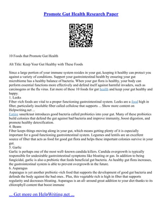 Promote Gut Health Research Paper
10 Foods that Promote Gut Health
Alt Title: Keep Your Gut Healthy with These Foods
Since a large portion of your immune system resides in your gut, keeping it healthy can protect you
against a variety of conditions. Support your gastrointestinal health by ensuring your gut
microbiome has a healthy balance of bacteria. When your gut flora is healthy, your body can
perform essential functions more effectively and defend itself against harmful invaders, such as
carcinogens or the flu virus. Eat more of these 10 foods for gut health and keep your gut healthy and
happy.
1. Leeks
Fiber–rich foods are vital to a proper functioning gastrointestinal system. Leeks are a food high in
fiber, particularly insoluble fiber called cellulose that supports ... Show more content on
Helpwriting.net ...
Eating sauerkraut introduces good bacteria called probiotics into your gut. Many of these probiotics
build colonies that defend the gut against bad bacteria and improve immunity, boost digestion, and
promote healthy detoxification.
4. Beans
Fiber keeps things moving along in your gut, which means getting plenty of it is especially
important for a good functioning gastrointestinal system. Legumes and lentils are an excellent
source of fiber that acts as food for good gut flora and helps these important colonies survive in your
gut.
5. Garlic
Garlic is perhaps one of the most well–known candida killers. Candida overgrowth is typically
responsible for undesirable gastrointestinal symptoms like bloating or gas. In addition to being
fungicidal, garlic is also a prebiotic that feeds beneficial gut bacteria. As healthy gut flora increases,
the gastrointestinal system is able to prevent overgrowth in the future.
6. Asparagus
Asparagus is yet another prebiotic–rich food that supports the development of good gut bacteria and
defends the body against the bad ones.. Plus, this vegetable rich is high in fiber that supports
regularity and decreases bloating. Asparagus is an all–around great addition to your diet thanks to its
chlorophyll content that boost immune
... Get more on HelpWriting.net ...
 