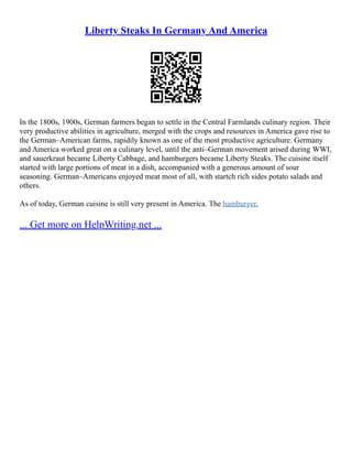 Liberty Steaks In Germany And America
In the 1800s, 1900s, German farmers began to settle in the Central Farmlands culinary region. Their
very productive abilities in agriculture, merged with the crops and resources in America gave rise to
the German–American farms, rapidily known as one of the most productive agriculture. Germany
and America worked great on a culinary level, until the anti–German movement arised during WWI,
and sauerkraut became Liberty Cabbage, and hamburgers became Liberty Steaks. The cuisine itself
started with large portions of meat in a dish, accompanied with a generous amount of sour
seasoning. German–Americans enjoyed meat most of all, with startch rich sides potato salads and
others.
As of today, German cuisine is still very present in America. The hamburger,
... Get more on HelpWriting.net ...
 