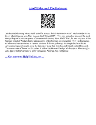 Adolf Hitler And The Holocaust
Just because Germany has so much beautiful history, doesn't mean there wasn't any hardships taken
to get where they are now. Nazi pioneer Adolf Hitler (1889–1945) was a standout amongst the most
compelling and notorious tyrants of the twentieth century. After World War I, he rose to power in the
German Socialist Workers Party, taking control of the German government in 1933. His foundation
of inhumane imprisonments to capture Jews and different gatherings he accepted to be a risk to
Aryan amazingness brought about the demise of more than 6 million individuals in the Holocaust.
The ambassador of Japan, on December 8, visited the German Foreign Minister (von Ribbentrop) to
cut a deal with the Germans to go to war against America. Von Ribbentrop
... Get more on HelpWriting.net ...
 