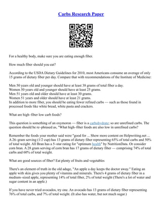 Carbs Research Paper
For a healthy body, make sure you are eating enough fiber.
How much fiber should you eat?
According to the USDA Dietary Guidelines for 2010, most Americans consume an average of only
15 grams of dietary fiber per day. Compare that with recommendations of the Institute of Medicine:
Men 50 years old and younger should have at least 38 grams of total fiber a day.
Women 50 years old and younger should have at least 25 grams.
Men 51 years old and older should have at least 30 grams.
Women 51 years and older should have at least 21 grams.
In addition to more fiber, you should be eating fewer refined carbs –– such as those found in
processed foods like white bread, white pasta and crackers.
What are high–fiber low carb foods?
This question is something of an oxymoron –– fiber is a carbohydrate; so are unrefined carbs. The
question should be re–phrased as, "What high–fiber foods are also low in unrefined carbs?
Remember the foods your mother said were "good for ... Show more content on Helpwriting.net ...
A 26–gram serving (1/2 cup) has 13 grams of dietary fiber representing 65% of total carbs and 50%
of total weight. All Bran has a 5–star rating for "optimum health" by NutritionData. Or consider
corn bran. A 28 gram serving of corn bran has 17 grams of dietary fiber –– comprising 74% of total
carbs and 60% of total weight.
What are good sources of fiber? Eat plenty of fruits and vegetables
There's an element of truth in the old adage, "An apple a day keeps the doctor away." Eating an
apple with skin gives you plenty of vitamins and minerals. There's 4 grams of dietary fiber in a
medium–sized apple, representing 14% of total fiber, 2% of total weight (There's a lot of water and
sugar content in an apple.)
If you have never tried avocados, try one. An avocado has 13 grams of dietary fiber representing
76% of total carbs, and 7% of total weight. (It also has water, but not much sugar.)
 