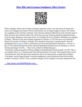 How Did Anti German Sentiment Affect Society
Three examples of how anti–German sentiment impacted society were the names of streets and
towns were changed, the names of food, and German was no longer taught in school. All of these
are examples of anti–German sentiment. Anti–German sentiment affected not only Germans back in
those times but also America today. One of the big ways anti–German sentiment impacted society
were the name changes to towns and streets. For example the town of Berlin, Michigan was changed
to Marne. "Because of the anti–German sentiment in America, in 1919 the town was renamed to
Marne"(University of Tampere, Finland). This should not have been "Americanized" since the
immigrants from Germany had to work hard to get here and find land for themselves. "In fact, as
late as 1910, about nine percent of the American population had been born in Germany or was of
German parentage" (UoTF). ... Show more content on Helpwriting.net ...
"Americans renamed sauerkraut 'liberty cabbage' and dachshunds 'liberty hounds'" (UoTF). This is
an example of how we "Americanized" this German element of society. This should not have been
"Americanized" since this hurt many businesses and it was unnecessary to make these changes.
"Cincinnati, with its large German–American population, removed pretzels from the free lunch
counters in saloons" (UoTF). This is another example of how changes to German related food was
... Get more on HelpWriting.net ...
 