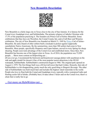 New Braunfels Description
New Braunfels is a fairly large city in Texas close to the city of San Antonio. It is famous for the
Comal river, Guadalupe river, and Schlitterbahn. The primary religion is Catholic Christian with
17.5% of the population practicing it. The founders are Prince Carl of Solms–Braunfels. Some
celebrations that they have are Wurstfest, the Comal County fair, and a Craft Beer and Wineries
celebration. The city of New Braunfels was founded on March 21, 1845 by Prince Carl of Solms–
Braunfels. He and a bunch of other settlers built a stockade to protect against supposedly
cannibalistic Native Americans. By the summertime, more than 300 settlers had come to New
Braunfels. More people, specifically Hispanics and Lipan Indians, moved in every Spring for sheep
shearing. People soon took advantage of the Comal river and established stores. Since then, New
Braunfels has become one of the largest cities in Texas. As of 2016, the population was 73,959
people. ... Show more content on Helpwriting.net ...
(If you ever go, I recommend the bratwurst and knackwurst sausage platter with sauerkraut on the
side and apple strudel for dessert.) One of the most popular tourist attractions is the HUGE
waterpark, Schlitterbahn. Schlitterbahn's construction began in 1966. The original park opened on
August 2, 1979. The first thingy built was a 60 foot tall tower that had 4 slides. Honestly, that side of
Schlitterbahn is a bit disappointing, pretty much the only good thing is Dragon's Revenge. The other
side of Schlitterbahn was built much later and includes the highest–rated waterslide in the world.
People also love to float both the Comal and Guadalupe rivers, typically with a waterproof radio and
floating cooler full of drinks. (Probably beer.) It takes about 3 hours and on the Comal river, there's a
chute that is really fun to go
... Get more on HelpWriting.net ...
 