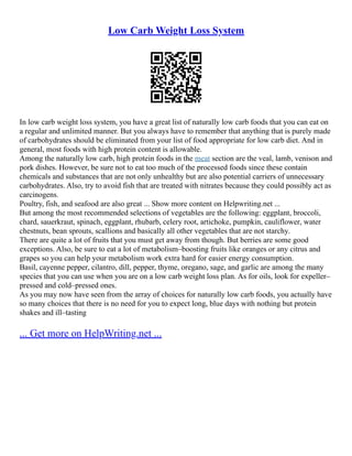 Low Carb Weight Loss System
In low carb weight loss system, you have a great list of naturally low carb foods that you can eat on
a regular and unlimited manner. But you always have to remember that anything that is purely made
of carbohydrates should be eliminated from your list of food appropriate for low carb diet. And in
general, most foods with high protein content is allowable.
Among the naturally low carb, high protein foods in the meat section are the veal, lamb, venison and
pork dishes. However, be sure not to eat too much of the processed foods since these contain
chemicals and substances that are not only unhealthy but are also potential carriers of unnecessary
carbohydrates. Also, try to avoid fish that are treated with nitrates because they could possibly act as
carcinogens.
Poultry, fish, and seafood are also great ... Show more content on Helpwriting.net ...
But among the most recommended selections of vegetables are the following: eggplant, broccoli,
chard, sauerkraut, spinach, eggplant, rhubarb, celery root, artichoke, pumpkin, cauliflower, water
chestnuts, bean sprouts, scallions and basically all other vegetables that are not starchy.
There are quite a lot of fruits that you must get away from though. But berries are some good
exceptions. Also, be sure to eat a lot of metabolism–boosting fruits like oranges or any citrus and
grapes so you can help your metabolism work extra hard for easier energy consumption.
Basil, cayenne pepper, cilantro, dill, pepper, thyme, oregano, sage, and garlic are among the many
species that you can use when you are on a low carb weight loss plan. As for oils, look for expeller–
pressed and cold–pressed ones.
As you may now have seen from the array of choices for naturally low carb foods, you actually have
so many choices that there is no need for you to expect long, blue days with nothing but protein
shakes and ill–tasting
... Get more on HelpWriting.net ...
 