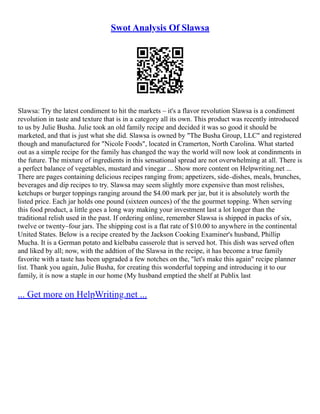 Swot Analysis Of Slawsa
Slawsa: Try the latest condiment to hit the markets – it's a flavor revolution Slawsa is a condiment
revolution in taste and texture that is in a category all its own. This product was recently introduced
to us by Julie Busha. Julie took an old family recipe and decided it was so good it should be
marketed, and that is just what she did. Slawsa is owned by "The Busha Group, LLC" and registered
though and manufactured for "Nicole Foods", located in Cramerton, North Carolina. What started
out as a simple recipe for the family has changed the way the world will now look at condinments in
the future. The mixture of ingredients in this sensational spread are not overwhelming at all. There is
a perfect balance of vegetables, mustard and vinegar ... Show more content on Helpwriting.net ...
There are pages containing delicious recipes ranging from; appetizers, side–dishes, meals, brunches,
beverages and dip recipes to try. Slawsa may seem slightly more expensive than most relishes,
ketchups or burger toppings ranging around the $4.00 mark per jar, but it is absolutely worth the
listed price. Each jar holds one pound (sixteen ounces) of the the gourmet topping. When serving
this food product, a little goes a long way making your investment last a lot longer than the
traditional relish used in the past. If ordering online, remember Slawsa is shipped in packs of six,
twelve or twenty–four jars. The shipping cost is a flat rate of $10.00 to anywhere in the continental
United States. Below is a recipe created by the Jackson Cooking Examiner's husband, Phillip
Mucha. It is a German potato and kielbaba casserole that is served hot. This dish was served often
and liked by all; now, with the addtion of the Slawsa in the recipe, it has become a true family
favorite with a taste has been upgraded a few notches on the, "let's make this again" recipe planner
list. Thank you again, Julie Busha, for creating this wonderful topping and introducing it to our
family, it is now a staple in our home (My husband emptied the shelf at Publix last
... Get more on HelpWriting.net ...
 