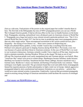 The American Home Front During World War 1
(Just as a side note, I had pictures of the posters in the original paper but couldn 't transfer them to
here. The first link in the bibliography has tons of WW1 propaganda posters you can use.) World
War I changed America greatly. It had an obvious effect on the way we handle business on the home
front. Propaganda, rationing, and political views all played a part on American citizens in World War
I. "Propaganda was a huge tool used to sway citizens toward a particular political view. "The U.S.A.
entered World War One in April 1917, but lost no time in producing many more propaganda posters
than any other single nation. These encompassed recruitment to the various armed services, plus –
frequently – the raising of war finance via ... Show more content on Helpwriting.net ...
People also planted liberty gardens, so they wouldn 't need to buy everything from the store.
Political views played a great part in shaping America during World War I. Previously, every war
was because of a great and direct threat to American existence. In the case of World War I, we went
to war to preserve democracy. Germany certainly wouldn 't have wiped us off the map. America also
tried to maintain neutrality, electing Woodrow Wilson on the slogan "He kept us out of war."
(fff.org) The American people were easily manipulated into anti–German and pro–war beliefs. More
"American–like" names were given to certain things. Hamburgers became Salisbury steaks because
Hamburg was located in Germany. Sauerkraut became liberty cabbage, because sauerkraut was a
German name. Beethoven 's music was banned, and burning of German books was common. "These
techniques were highly successful. The government found that overt and subtle forms of propaganda
fanned the requisite passions of pride and prejudice to fight a total war in Europe. Indeed, aggressive
propaganda helped to skirt constitutional and statutory limitations on war policies — policies that
would never pass rational scrutiny in peacetime. Empirically, it proved that government propaganda
aimed at arousing strong feelings of American nationalism could facilitate the exercise of extralegal
and
... Get more on HelpWriting.net ...
 