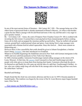 The Sausage In Homer's Odyssey
In one of the most ancient forms of literature – 9th Century B.C. 850 – The sausage being one of the
oldest forms of processed foods is already mentioned in Homer's Odyssey „As when a man besides
a great fire has filled a sausage with fat and blood and turns it this way and that and is very eager to
get it quickly roasted..."
By – 1st Century A.D. – Gaius, the cook of Emperor Nero Claudius Caesar (54 –68) is credited with
inventing the first wiener. It seemed that a roast pig had not been cleaned properly before cooking.
Gaius slit its belly and out popped the intestines puffed up and hollow. These he stuffed with ground
venison, ground beef, cooked ground wheat and spices. Later during Nero's reign sausages were
associated with a Roman festival called Lupercalian. Since this festival ... Show more content on
Helpwriting.net ...
However there is also a possibility that credit should be given to Johann Georghehner, a butcher
from Coburg, Germany, who later introduced it to Frankfurt.
Whatever its humble beginnings the frankfurter arrived in New York with German immigrants in the
1860's and were sold from pushcarts in New York City's Bowery.
In 1880 a German peddler, Antonoine Feuchtwanger started selling sausages on the streets of St.
Louis, Missouri. At that time, the sausage wasn't encased in a bun and Feuchtwanger provided
people with white gloves to keep them from burning their hands. Customers often kept the gloves
for themselves and finally his wife came up with the idea of a split bun. Feuchtwanger's brother– in–
law, who was a baker made long soft rolls that fit the sausage and so the hot dog and bun were born.
He called them "red hots."
Baseball and Hotdogs
People found that this food was convenient, delicious and fun to eat. In 1893 it became popular at
baseball parks. This tradition was begun by the owner of the St. Louis Browns major league baseball
team, Chris Von de
... Get more on HelpWriting.net ...
 