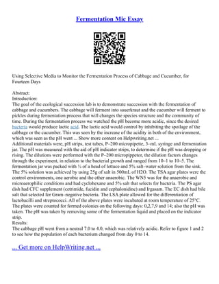 Fermentation Mic Essay
Using Selective Media to Monitor the Fermentation Process of Cabbage and Cucumber, for
Fourteen Days
Abstract:
Introduction:
The goal of the ecological succession lab is to demonstrate succession with the fermentation of
cabbage and cucumbers. The cabbage will ferment into sauerkraut and the cucumber will ferment to
pickles during fermentation process that will changes the species structure and the community of
time. During the fermentation process we watched the pH become more acidic, since the desired
bacteria would produce lactic acid. The lactic acid would control by inhibiting the spoilage of the
cabbage or the cucumber. This was seen by the increase of the acidity in both of the environment,
which was seen as the pH went ... Show more content on Helpwriting.net ...
Additional materials were, pH strips, test tubes, P–200 micropipette, 3–mL syringe and fermentation
jar. The pH was measured with the aid of pH indicator strips, to determine if the pH was dropping or
rising. The dilutions were performed with the P–200 micropippetor, the dilution factors changes
through the experiment, in relation to the bacterial growth and ranged from 10–1 to 10–5. The
fermentation jar was packed with ¼ of a head of lettuce and 5% salt–water solution from the sink.
The 5% solution was achieved by using 25g of salt in 500mL of H2O. The TSA agar plates were the
control environments, one aerobic and the other anaerobic. The WN5 was for the anaerobic and
microaerophilic conditions and had cyclohexane and 5% salt that selects for bacteria. The PS agar
dish had CFC supplement (cetrimide, fucidin and cephalonidine) and Irgasam. The EC dish had bile
salt that selected for Gram–negative bacteria. The LSA plate allowed for the differentiation of
lactobacilli and streptococci. All of the above plates were incubated at room temperature of 25°C.
The plates were counted for formed colonies on the following days: 0,2,7,9 and 14; also the pH was
taken. The pH was taken by removing some of the fermentation liquid and placed on the indicator
strip.
Results:
The cabbage pH went from a neutral 7.0 to 4.0, which was relatively acidic. Refer to figure 1 and 2
to see how the population of each bacterium changed from day 0 to 14.
... Get more on HelpWriting.net ...
 