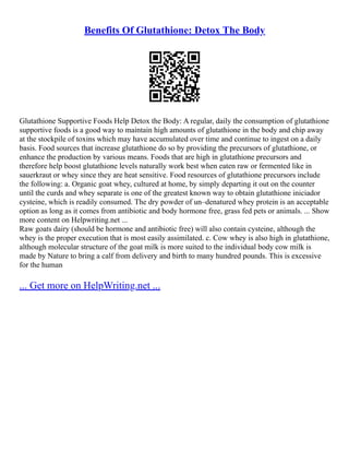 Benefits Of Glutathione: Detox The Body
Glutathione Supportive Foods Help Detox the Body: A regular, daily the consumption of glutathione
supportive foods is a good way to maintain high amounts of glutathione in the body and chip away
at the stockpile of toxins which may have accumulated over time and continue to ingest on a daily
basis. Food sources that increase glutathione do so by providing the precursors of glutathione, or
enhance the production by various means. Foods that are high in glutathione precursors and
therefore help boost glutathione levels naturally work best when eaten raw or fermented like in
sauerkraut or whey since they are heat sensitive. Food resources of glutathione precursors include
the following: a. Organic goat whey, cultured at home, by simply departing it out on the counter
until the curds and whey separate is one of the greatest known way to obtain glutathione iniciador
cysteine, which is readily consumed. The dry powder of un–denatured whey protein is an acceptable
option as long as it comes from antibiotic and body hormone free, grass fed pets or animals. ... Show
more content on Helpwriting.net ...
Raw goats dairy (should be hormone and antibiotic free) will also contain cysteine, although the
whey is the proper execution that is most easily assimilated. c. Cow whey is also high in glutathione,
although molecular structure of the goat milk is more suited to the individual body cow milk is
made by Nature to bring a calf from delivery and birth to many hundred pounds. This is excessive
for the human
... Get more on HelpWriting.net ...
 