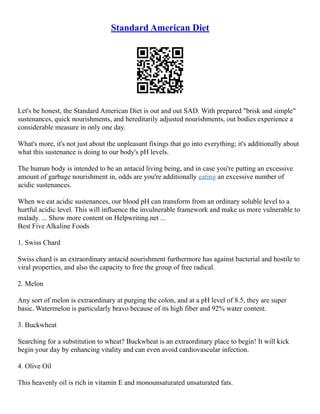 Standard American Diet
Let's be honest, the Standard American Diet is out and out SAD. With prepared "brisk and simple"
sustenances, quick nourishments, and hereditarily adjusted nourishments, out bodies experience a
considerable measure in only one day.
What's more, it's not just about the unpleasant fixings that go into everything; it's additionally about
what this sustenance is doing to our body's pH levels.
The human body is intended to be an antacid living being, and in case you're putting an excessive
amount of garbage nourishment in, odds are you're additionally eating an excessive number of
acidic sustenances.
When we eat acidic sustenances, our blood pH can transform from an ordinary soluble level to a
hurtful acidic level. This will influence the invulnerable framework and make us more vulnerable to
malady. ... Show more content on Helpwriting.net ...
Best Five Alkaline Foods
1. Swiss Chard
Swiss chard is an extraordinary antacid nourishment furthermore has against bacterial and hostile to
viral properties, and also the capacity to free the group of free radical.
2. Melon
Any sort of melon is extraordinary at purging the colon, and at a pH level of 8.5, they are super
basic. Watermelon is particularly bravo because of its high fiber and 92% water content.
3. Buckwheat
Searching for a substitution to wheat? Buckwheat is an extraordinary place to begin! It will kick
begin your day by enhancing vitality and can even avoid cardiovascular infection.
4. Olive Oil
This heavenly oil is rich in vitamin E and monounsaturated unsaturated fats.
 
