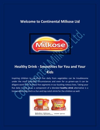 Welcome to Continental Milkose Ltd
Healthy Drink - Smoothies for You and Your
Kids
Inspiring children to eat their five daily from vegetables can be troublesome
under the most favorable circumstances and even for us grown-ups it can be
diligent work to fit in those five segments in our bustling riotous lives. Taking your
five daily in one go as a component of a blended healthy drink alternative is a
tremendous help and is a fun and top notch drink for the children as well.
 
