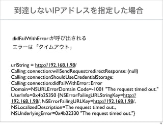 到達しないIPアドレスを指定した場合

didFailWithError:が呼び出される
エラーは「タイムアウト」
urlString = http://192.168.1.98/
Calling: connection:willSendRequest:redirectResponse: (null)
Calling: connectionShouldUseCredentialStorage:
Calling: connection:didFailWithError: Error
Domain=NSURLErrorDomain Code=-1001 "The request timed out."
UserInfo=0x4b25350 {NSErrorFailingURLStringKey=http://
192.168.1.98/, NSErrorFailingURLKey=http://192.168.1.98/,
NSLocalizedDescription=The request timed out.,
NSUnderlyingError=0x4b22330 "The request timed out."}
16

 