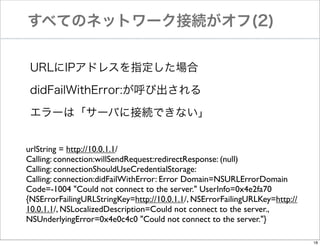すべてのネットワーク接続がオフ(2)
URLにIPアドレスを指定した場合
didFailWithError:が呼び出される
エラーは「サーバに接続できない」
urlString = http://10.0.1.1/
Calling: connection:willSendRequest:redirectResponse: (null)
Calling: connectionShouldUseCredentialStorage:
Calling: connection:didFailWithError: Error Domain=NSURLErrorDomain
Code=-1004 "Could not connect to the server." UserInfo=0x4e2fa70
{NSErrorFailingURLStringKey=http://10.0.1.1/, NSErrorFailingURLKey=http://
10.0.1.1/, NSLocalizedDescription=Could not connect to the server.,
NSUnderlyingError=0x4e0c4c0 "Could not connect to the server."}
18

 