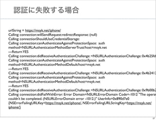 認証に失敗する場合

urlString = https://msyk.net/iphone/
Calling: connection:willSendRequest:redirectResponse: (null)
Calling: connectionShouldUseCredentialStorage:
Calling: connection:canAuthenticateAgainstProtectionSpace: auth
method=NSURLAuthenticationMethodServerTrust/host=msyk.net
---Return YES
Calling: connection:didReceiveAuthenticationChallenge: <NSURLAuthenticationChallenge: 0x4b25fd0
Calling: connection:canAuthenticateAgainstProtectionSpace: auth
method=NSURLAuthenticationMethodDefault/host=msyk.net
---Return YES
Calling: connection:didReceiveAuthenticationChallenge: <NSURLAuthenticationChallenge: 0x4b2413
Calling: connection:canAuthenticateAgainstProtectionSpace: auth
method=NSURLAuthenticationMethodDefault/host=msyk.net
---Return YES
Calling: connection:didReceiveAuthenticationChallenge: <NSURLAuthenticationChallenge: 0x9b00b2
Calling: connection:didFailWithError: Error Domain=NSURLErrorDomain Code=-1012 "The operat
couldn’t be completed. (NSURLErrorDomain error -1012.)" UserInfo=0x890d7e0
{NSErrorFailingURLKey=https://msyk.net/iphone/, NSErrorFailingURLStringKey=https://msyk.net/
iphone/}
27

 