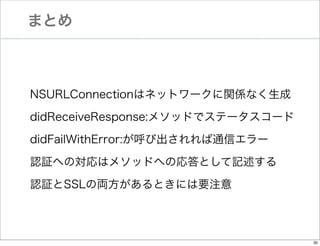 まとめ

NSURLConnectionはネットワークに関係なく生成
didReceiveResponse:メソッドでステータスコード
didFailWithError:が呼び出されれば通信エラー
認証への対応はメソッドへの応答として記述する
認証とSSLの両方があるときには要注意

30

 