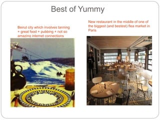 Best of Yummy
Beirut city which involves tanning
+ great food + pubbing + not so
amazing internet connections
New restaurant in the middle of one of
the biggest (and bestest) flea market in
Paris
 