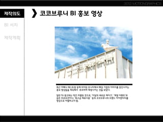 2012 MOTIONGRAPHICS


제작의도    코코브루니 BI 홍보 영상
BI 서치

제작계획




           최근 카페나 레스토랑 등에 비치된 모니터에서 해당 기업의 이미지를 증진시키는
           홍보 영상들을 계속해서 루프하며 재생시키는 것을 보았다.

           일반 TV 광고와는 약간 차별된 것으로, '이달의 새로운 케이크', '계절 이벤트‘과
           같은 프로모션이나, '최고급 재료사용' 등의 코코브루니의 브랜드 아이덴티티를
           영상으로 어필하고자 함.
 