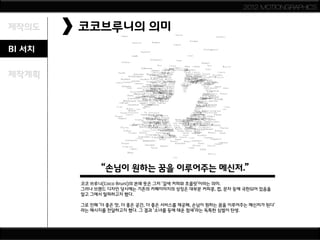 2012 MOTIONGRAPHICS


제작의도    코코브루니의 의미
BI 서치

제작계획




              “손님이 원하는 꿈을 이루어주는 메신저.”
        코코 브루니(Coco Bruni)의 본래 뜻은 그저 ‘갈색 커피와 초콜릿’이라는 의미.
        그러나 브랜드 디자인 당시에는 기존의 카페이미지의 상징은 대부분 커피콩, 컵, 문자 등에 국한되어 있음을
        알고 그에서 탈피하고자 했다.

        그로 인해 ‘더 좋은 맛, 더 좋은 공간, 더 좋은 서비스를 제공해, 손님이 원하는 꿈을 이루어주는 메신저가 된다'
        라는 메시지를 전달하고자 했다. 그 결과 ‘소녀를 등에 태운 참새’라는 독특한 심벌이 탄생.
 