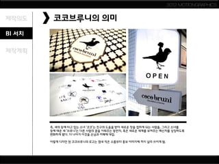 2012 MOTIONGRAPHICS


제작의도     코코브루니의 의미
BI 서치

제작계획




        즉, 새의 등에 타고 있는 소녀 ‘코코’는 친구의 도움을 받아 새로운 맛을 접하게 되는 사람을, 그리고 소녀를
        등에 태운 새 ‘브루니’는 다른 사람의 꿈을 이뤄주는 동반자, 혹은 새로운 세계를 보여주는 메신저를 상징하도록
        변화하게 됐다. 더 나아가 이것을 손님과 카페에 대입.

        이렇게 디자인 된 코코브루니의 로고는 점내 작은 소품부터 홍보 이미지에 까지 널리 쓰이게 됨.
 