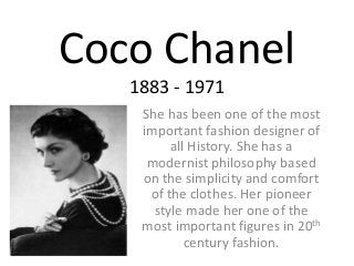 Coco Chanel
1883 - 1971
She has been one of the most
important fashion designer of
all History. She has a
modernist philosophy based
on the simplicity and comfort
of the clothes. Her pioneer
style made her one of the
most important figures in 20th
century fashion.
 
