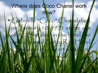Where does Coco Chanel work
now?
• Gabrielle "Coco" Chanel died
on January 10, 1971 at the age
of 87. She died in the hotel she
owned named Glitzy Ritz Hotel.
She died by a heart attack in
her hotel room.
 