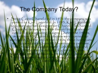 The Company Today?
• Since Coco Chanel died in 1971 the company was
passed to Karl Lagerfeld. In 1983, Karl Lagerfeld
took over as chief designer for Chanel. He changed
Chanel's fashion lines from the old lines to shorter
cuts and eye capturing designs. During the 1980s,
more than 40 Chanel boutiques were opened up
worldwide. By the end of the 1980s, these boutiques
sold goods ranging from $200-per-ounce perfume,
$225 ballerina slippers to $11,000 dresses and
$2,000 leather handbags. Rights to Chanel
cosmetics and fragrances were held by Chanel only
and not shared with other beauty producers and
distributors.
 