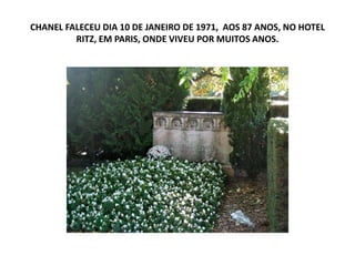 CHANEL FALECEU DIA 10 DE JANEIRO DE 1971, AOS 87 ANOS, NO HOTEL
RITZ, EM PARIS, ONDE VIVEU POR MUITOS ANOS.
 