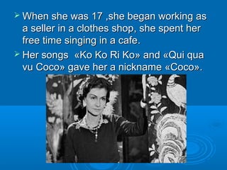  When she wasWhen she was 1717 ,,she began working asshe began working as
a sellera seller in a clothes shopin a clothes shop,, she spent hershe spent her
free time singing in a cafefree time singing in a cafe..
 Her songsHer songs ««Ko Ko Ri KoKo Ko Ri Ko»» andand ««Qui quaQui qua
vu Cocovu Coco»» gave her a nicknamegave her a nickname ««CCооccо»о»..
 