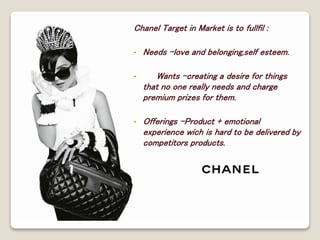 Chanel Target in Market is to fullfil : 
• Needs –love and belonging,self esteem. 
• Wants –creating a desire for things 
that no one really needs and charge 
premium prizes for them. 
• Offerings –Product + emotional 
experience wich is hard to be delivered by 
competitors products. 
 