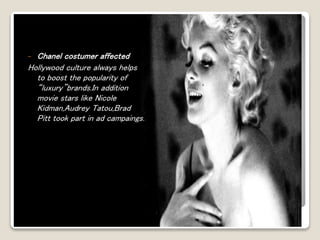- Chanel costumer affected 
Hollywood culture always helps 
to boost the popularity of 
“luxury”brands.In addition 
movie stars like Nicole 
Kidman,Audrey Tatou,Brad 
Pitt took part in ad campaings. 
 