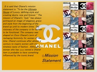 It is said that Chanel's mission 
statement is "To be the Ultimate 
House of Luxury, defining style and 
creating desire, now and forever." The 
mission of Chanel's "look" has always 
portrayed an image of elegance, grace 
and style from the beginning of the 
brand up until to modern times. The 
visionary of the company is for fashion 
to be functional. The company was 
shaped on Coco Chanel's term of 
reshaping femininity for women of her 
time. Chanel continues after almost a 
century to inspire women with it's 
timeless taste of fashion. Although a 
woman who has never owned a Chanel 
item is probable to have something 
influenced by the iconic brand. oMission 
Statement 
 