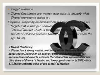  Target audience 
- Chanel Costumers are women who want to identify what 
Chanel represents which is ; 
Elegance ,simplicity,modern,and class.Chanel cosmetics are 
targeted at a younger consumer but they still retain the 
“classic”market,which is their forte.Since 2002,with the 
launch of Chance perfume,Chanel is targeting between the 
age 18-39. 
Market Positioning 
- Chanel has a strong market positioning within the luxury fashion 
goods sector.Drawing on an audit by Swiss and Cyman Islands tax 
services,financial experts estimate that Chanel has approximately one-third 
share of France’s fashion and luxury goods sector in 2008,with a 
$10.3billion estimate value of the sector’s$35billion. 
 