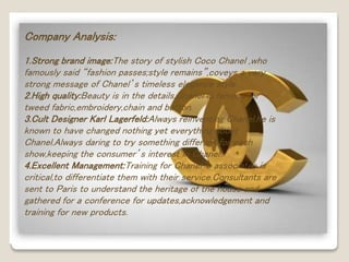 Company Analysis: 
1.Strong brand image:The story of stylish Coco Chanel ,who 
famously said “fashion passes;style remains”,coveys a very 
strong message of Chanel’s timeless elegance style. 
2.High quality:Beauty is in the details.Chanel is famous for 
tweed fabric,embroidery,chain and button. 
3.Cult Designer Karl Lagerfeld:Always reinventing Chanel,he is 
known to have changed nothing yet everything about 
Chanel.Always daring to try something different for each 
show,keeping the consumer’s interest in Chanel. 
4.Excellent Management:Training for Chanel’s associates is 
critical,to differentiate them with their service.Consultants are 
sent to Paris to understand the heritage of the house and 
gathered for a conference for updates,acknowledgement and 
training for new products. 
 