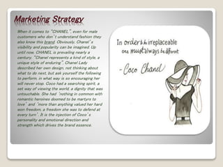 Marketing Strategy 
When it comes to “CHANEL”, even for male 
customers who don’t understand fashion they 
also know this brand. Obviously, Chanel’s 
visibility and popularity can be imagined. Up 
until now, CHANEL is prevailing nearly a 
century. “Chanel represents a kind of style, a 
unique style of enduring”, Chanel Lady 
described her own design, not thinking about 
what to do next, but ask yourself the following 
to perform, in what way is so encouraging her 
will never stop. Coco had a searching spirit, a 
set way of viewing the world, a dignity that was 
untouchable. She had ‘nothing in common with 
romantic heroines doomed to be martyrs to 
love’ and ‘more than anything valued her hard 
won freedom, a freedom she was to defend at 
every turn’. It is the injection of Coco’s 
personality and emotional direction and 
strength which drives the brand essence. 
 